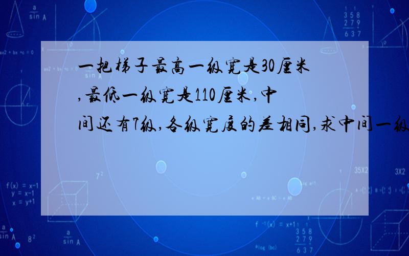 一把梯子最高一级宽是30厘米,最低一级宽是110厘米,中间还有7级,各级宽度的差相同,求中间一级的宽度.