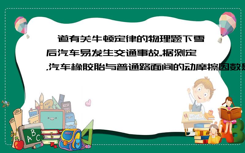 一道有关牛顿定律的物理题下雪后汽车易发生交通事故。据测定，汽车橡胶胎与普通路面间的动摩擦因数是0.与冰面间的只有0.对于没有安装防抱死（ABS）设施的普通汽车，在规定的速度下急