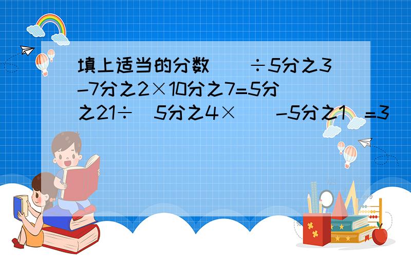 填上适当的分数（）÷5分之3-7分之2×10分之7=5分之21÷（5分之4×（）-5分之1）=3