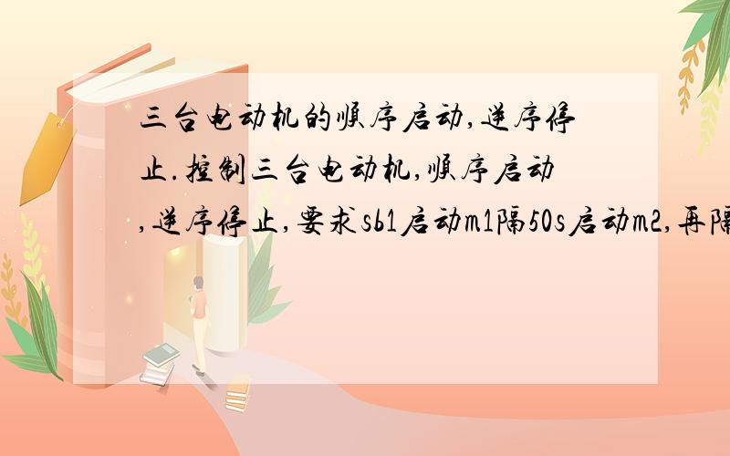 三台电动机的顺序启动,逆序停止.控制三台电动机,顺序启动,逆序停止,要求sb1启动m1隔50s启动m2,再隔50s启动m3.停止按下sb2先停m3再停m2再停m3..按下sb3全停.求电路图!