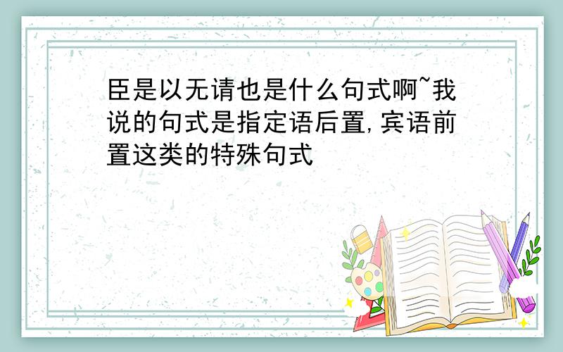 臣是以无请也是什么句式啊~我说的句式是指定语后置,宾语前置这类的特殊句式