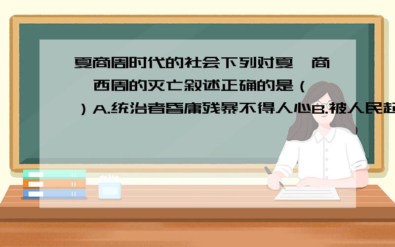 夏商周时代的社会下列对夏、商、西周的灭亡叙述正确的是（ ）A.统治者昏庸残暴不得人心B.被人民起义推翻C.少数民族攻破都城D.国王被迫迁都