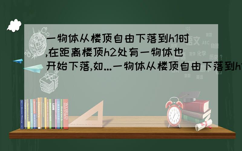 一物体从楼顶自由下落到h1时,在距离楼顶h2处有一物体也开始下落,如...一物体从楼顶自由下落到h1时,在距离楼顶h2处有一物体也开始下落,如果两物体同时到达地面,则楼的高度为多少?(用h1、h2