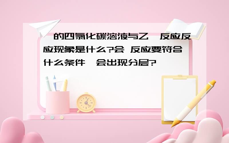 溴的四氯化碳溶液与乙烯反应反应现象是什么?会 反应要符合什么条件,会出现分层?