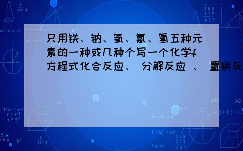 只用铁、钠、氧、氯、氢五种元素的一种或几种个写一个化学f方程式化合反应、 分解反应 、 置换反应、 复分解反应