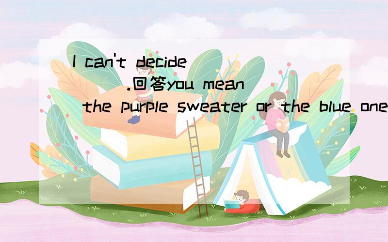 I can't decide___.回答you mean the purple sweater or the blue one?a.how to go there b.who to go with c.where to visit d.which to choose 为什么选b?