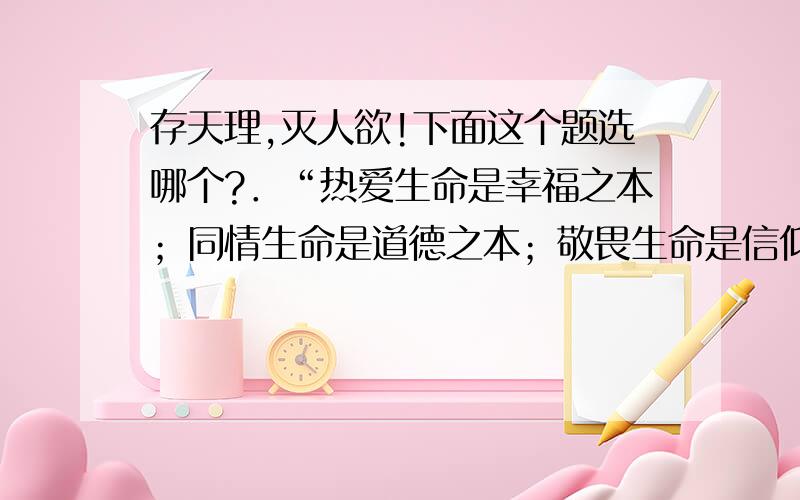 存天理,灭人欲!下面这个题选哪个?．“热爱生命是幸福之本；同情生命是道德之本；敬畏生命是信仰之本.”人文精神强调人的价值要受到尊重即敬畏生命、尊重生命.下列观点与此相符的是