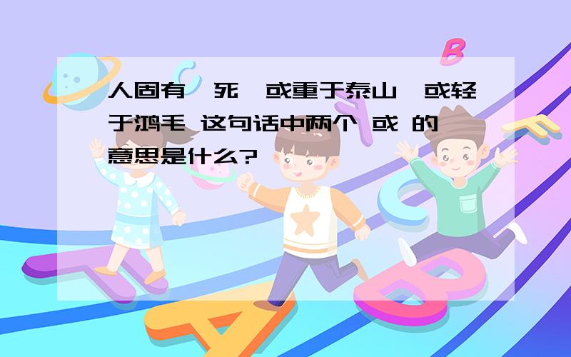 人固有一死,或重于泰山,或轻于鸿毛 这句话中两个 或 的意思是什么?