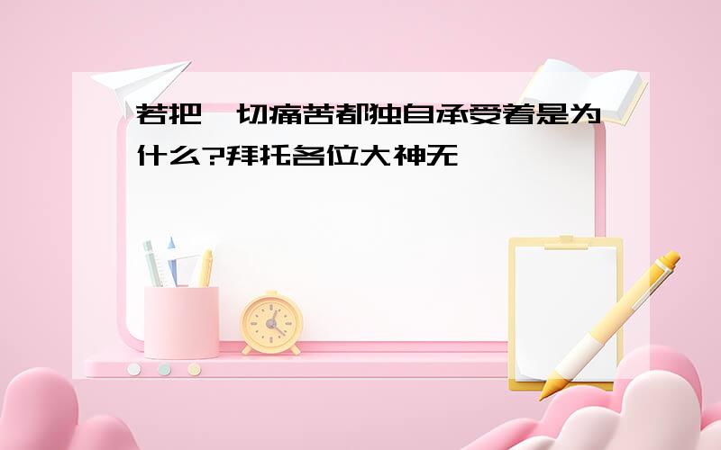 若把一切痛苦都独自承受着是为什么?拜托各位大神无