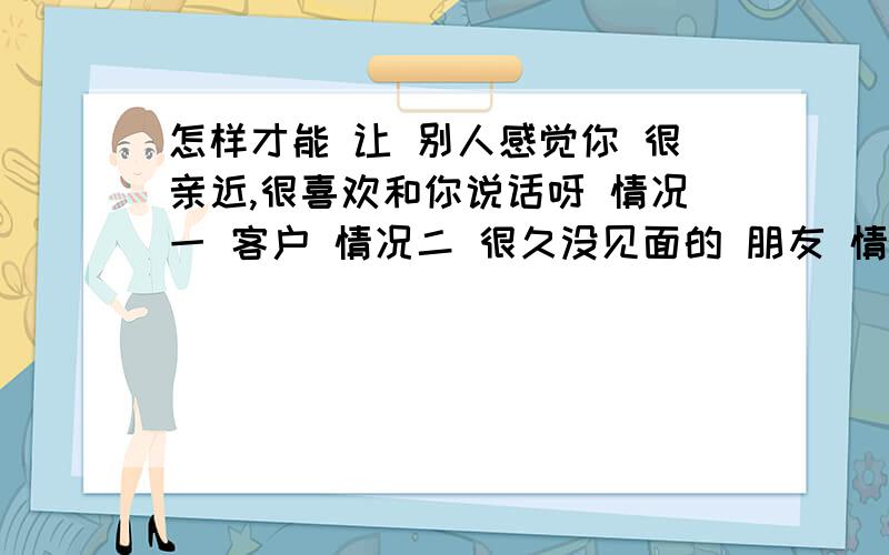 怎样才能 让 别人感觉你 很亲近,很喜欢和你说话呀 情况一 客户 情况二 很久没见面的 朋友 情况三 聊天很久.但是没当面说过话