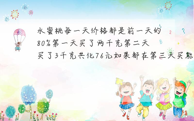 水蜜桃每一天价格都是前一天的80%第一天买了两千克第二天买了3千克共化76元如果都在第三天买能省多少元?