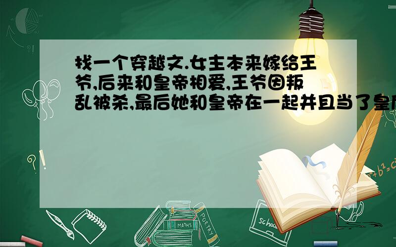 找一个穿越文.女主本来嫁给王爷,后来和皇帝相爱,王爷因叛乱被杀,最后她和皇帝在一起并且当了皇后.是架空穿越文.女主嫁给王爷时是信王妃,王爷死后被封为端敬王妃.她的婆婆也是一个穿