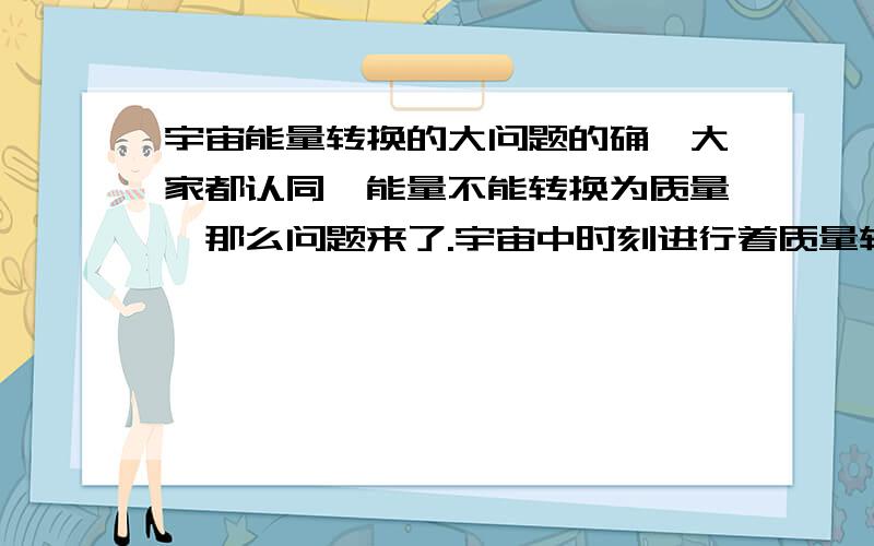 宇宙能量转换的大问题的确,大家都认同,能量不能转换为质量,那么问题来了.宇宙中时刻进行着质量转换为能量,但是能量却不能转换为质量.1、假设宇宙的质量是一定的,那么宇宙中的质量时