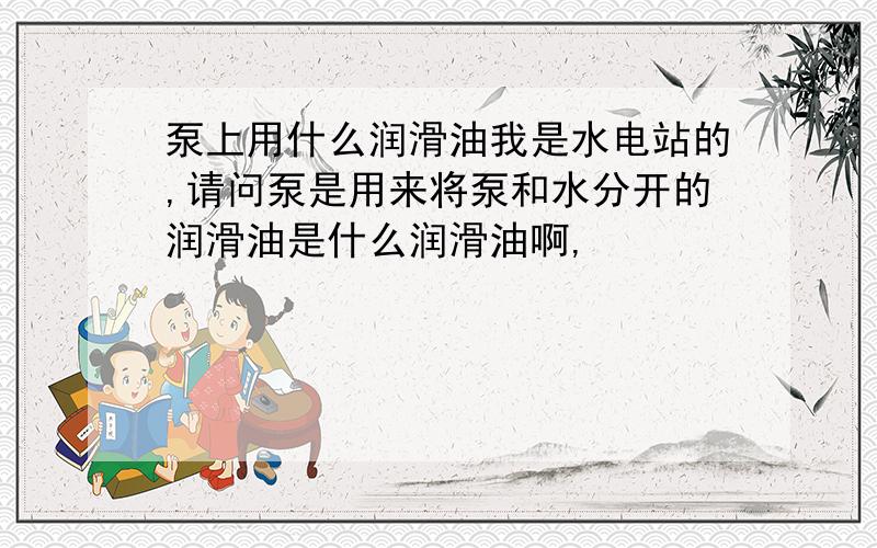 泵上用什么润滑油我是水电站的,请问泵是用来将泵和水分开的润滑油是什么润滑油啊,