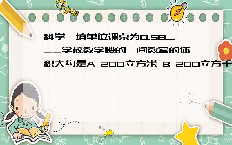 科学,填单位课桌为0.58___学校教学楼的一间教室的体积大约是A 200立方米 B 200立方千米 C 200立方分米 D 200立方厘米 做某实验 需要量取45ml的水，最好选用下列仪器中的A 100ml的烧杯 b,10ml的两桶