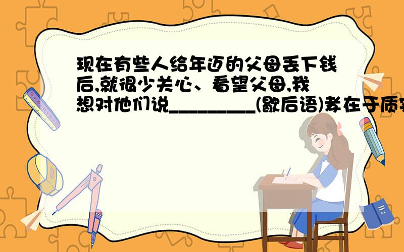 现在有些人给年迈的父母丢下钱后,就很少关心、看望父母,我想对他们说_________(歇后语)孝在于质实,不在于饰貌.这句是不是好些.