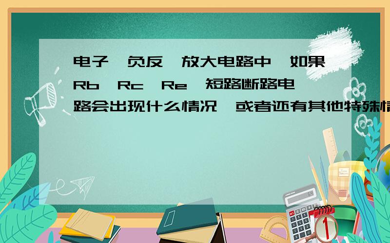 电子,负反馈放大电路中,如果Rb,Rc,Re,短路断路电路会出现什么情况,或者还有其他特殊情况能影响电路