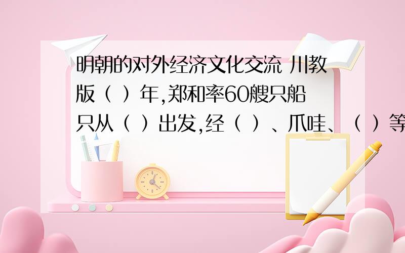 明朝的对外经济文化交流 川教版（ ）年,郑和率60艘只船只从（ ）出发,经（ ）、爪哇、（ ）等地,最后到达印度的（ ）返回,完成了第一次远航.到（ ）后期,在南洋的中国人超多10万,他们大