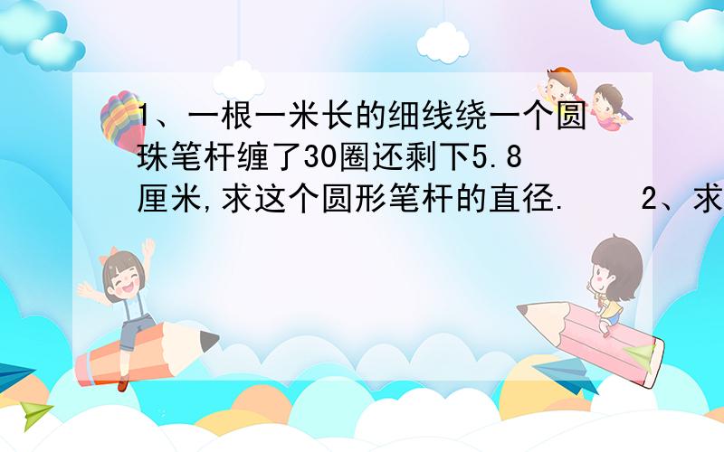 1、一根一米长的细线绕一个圆珠笔杆缠了30圈还剩下5.8厘米,求这个圆形笔杆的直径.    2、求阴影部分的周长       3、已知一条弧长56.52cm,这条弧所对的圆心角120°,则这条弧所在圆的半径是多