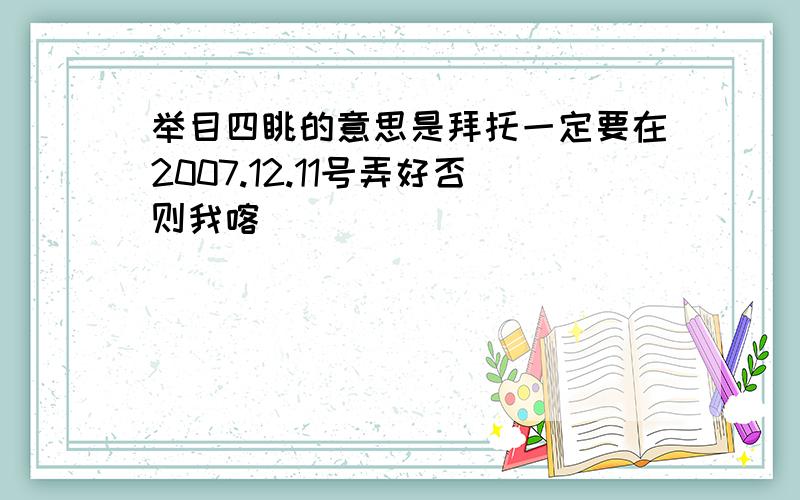 举目四眺的意思是拜托一定要在2007.12.11号弄好否则我喀