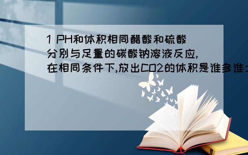 1 PH和体积相同醋酸和硫酸分别与足量的碳酸钠溶液反应,在相同条件下,放出CO2的体积是谁多谁少呢?2 向纯水中加入氢氧化钠溶液~PH会有什么变化呢?