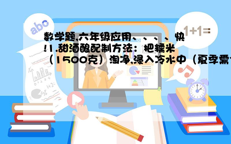 数学题,六年级应用、、、、快!1.甜酒酿配制方法：把糯米（1500克）淘净,浸入冷水中（夏季需3小时,冬季8~10小时,春秋季4~8小时）,待米粒发胀后,沥干水,松散地放入蒸桶里蒸熟后取出,用冷水