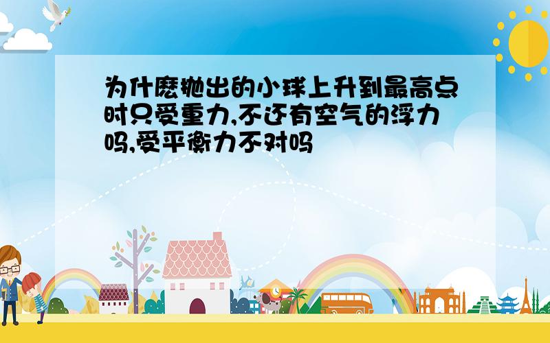 为什麽抛出的小球上升到最高点时只受重力,不还有空气的浮力吗,受平衡力不对吗