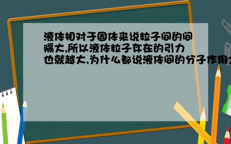 液体相对于固体来说粒子间的间隔大,所以液体粒子存在的引力也就越大,为什么都说液体间的分子作用力小?假设是两种相同的物质,只是物态不同.