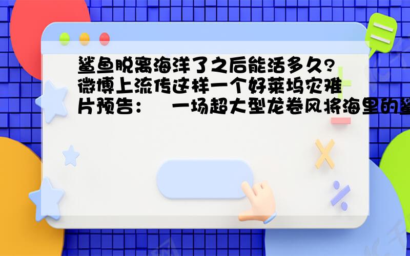 鲨鱼脱离海洋了之后能活多久?微博上流传这样一个好莱坞灾难片预告：   一场超大型龙卷风将海里的鲨鱼都卷到了空中,龙卷风将鲨鱼带到了纽约上空,于是鲨鱼就开始大肆屠杀纽约的人类...