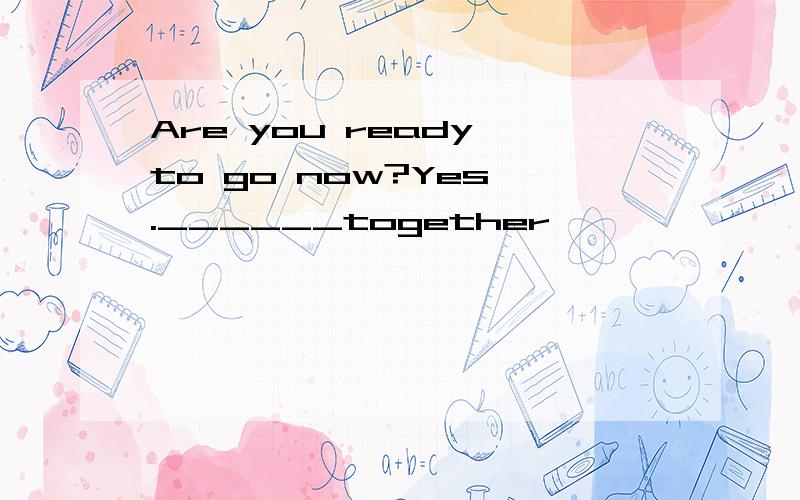 Are you ready to go now?Yes .______together