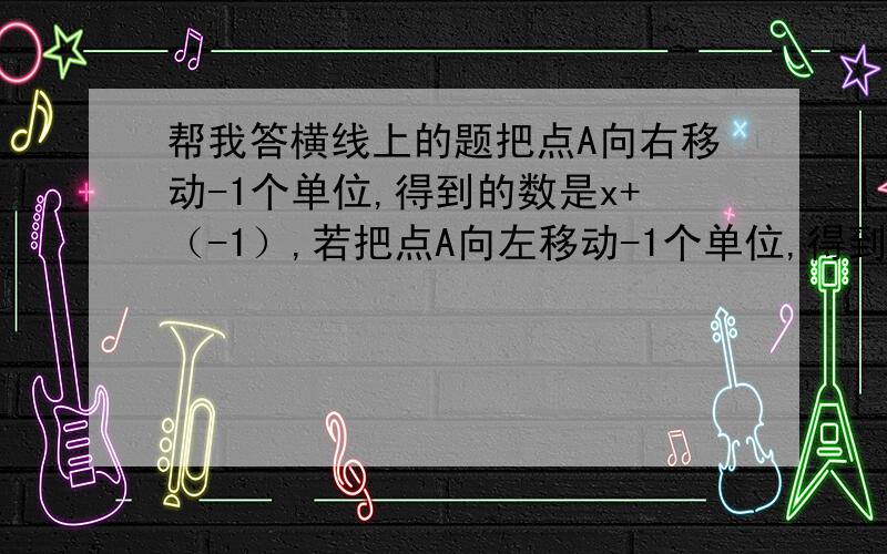 帮我答横线上的题把点A向右移动-1个单位,得到的数是x+（-1）,若把点A向左移动-1个单位,得到的数是x-(-1)；向左移动-1个单位的实际意义是______;同理,把点A向右移动n（n