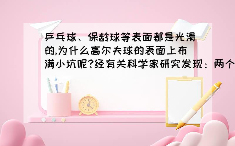 乒乓球、保龄球等表面都是光滑的,为什么高尔夫球的表面上布满小坑呢?经有关科学家研究发现：两个等大的球,一个表面布满小坑,另一个光滑,在空中高速飞行时,表面布满小坑的球受到的空