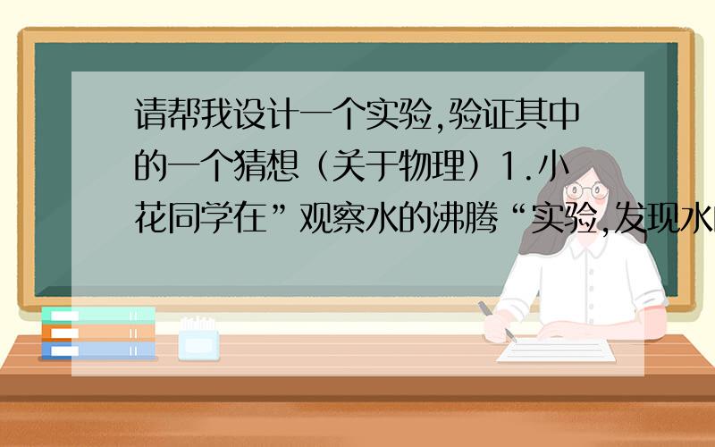 请帮我设计一个实验,验证其中的一个猜想（关于物理）1.小花同学在”观察水的沸腾“实验,发现水的沸点不是100℃,她产生了多种猜想：①水的多少影响水的沸点,②灯焰的温度影响水的沸点,