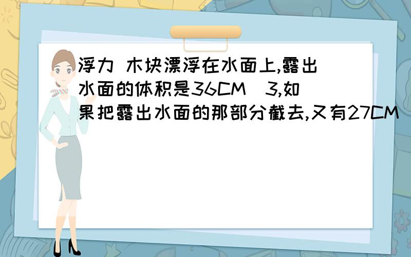 浮力 木块漂浮在水面上,露出水面的体积是36CM^3,如果把露出水面的那部分截去,又有27CM^3露出水面,求密度