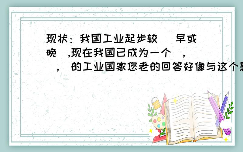 现状：我国工业起步较 （早或晚）,现在我国已成为一个_,_,_的工业国家您老的回答好像与这个题目无关A