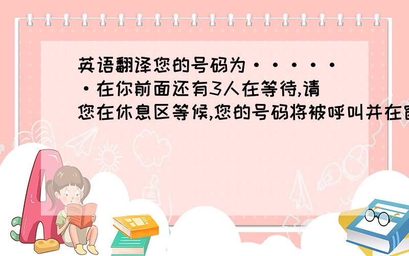 英语翻译您的号码为······在你前面还有3人在等待,请您在休息区等候,您的号码将被呼叫并在窗口显示,过号无效,请重新取号,