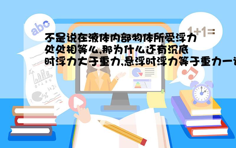 不是说在液体内部物体所受浮力处处相等么,那为什么还有沉底时浮力大于重力,悬浮时浮力等于重力一说?重力不变呀,我之前明白,现在把自己绕进去了、