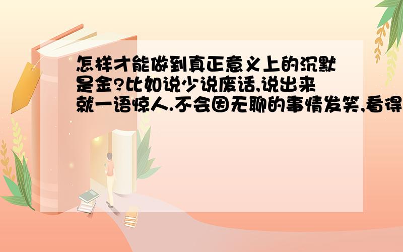 怎样才能做到真正意义上的沉默是金?比如说少说废话,说出来就一语惊人.不会因无聊的事情发笑,看得透事物的本质等