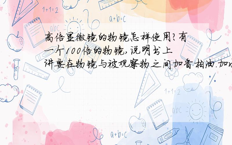 高倍显微镜的物镜怎样使用?有一个100倍的物镜,说明书上讲要在物镜与被观察物之间加香柏油.加水行不行?我要看水中的微生物,没办法加油啊.