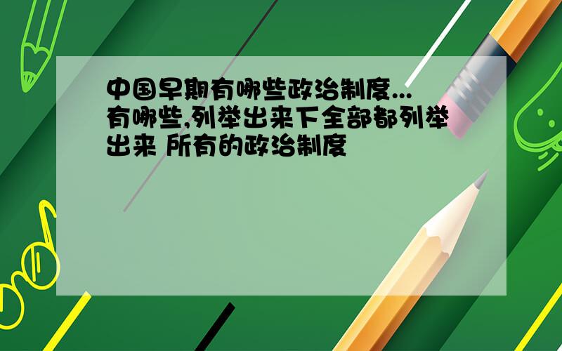 中国早期有哪些政治制度...有哪些,列举出来下全部都列举出来 所有的政治制度