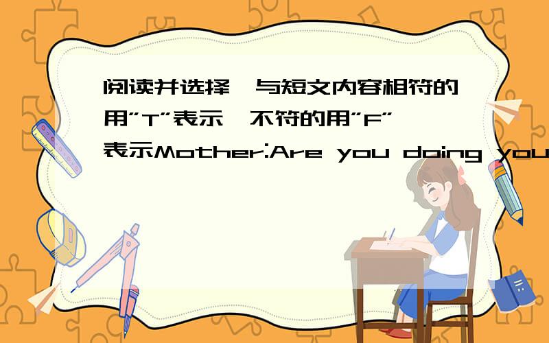 阅读并选择,与短文内容相符的用”T”表示,不符的用”F”表示Mother:Are you doing your homework,Jane?Daughter:I haven’t got any homework today.Mother:What are you doing ,then?Daughter:I’m reading a story-book.Mother:What is t