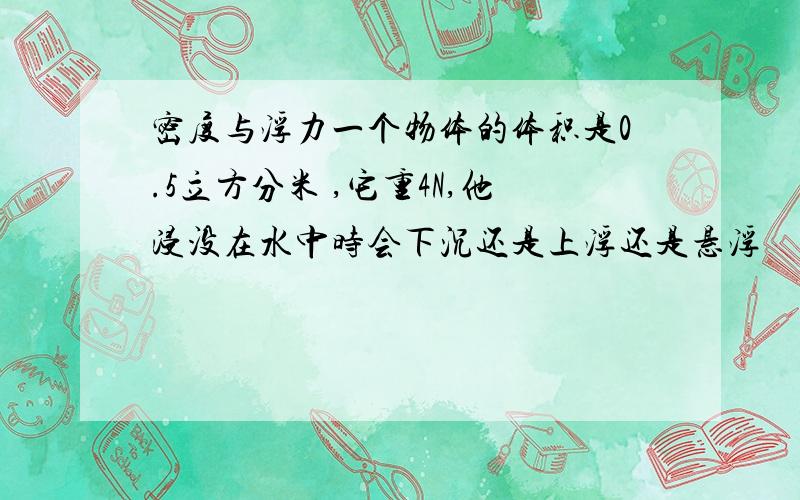 密度与浮力一个物体的体积是0.5立方分米 ,它重4N,他浸没在水中时会下沉还是上浮还是悬浮