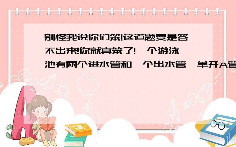 别怪我说你们笨!这道题要是答不出来!你就真笨了!一个游泳池有两个进水管和一个出水管,单开A管3小时可以注满水池,单开B管4小时可以注满水池,单开C管6小时可以放尽一池水.若A管先单独开