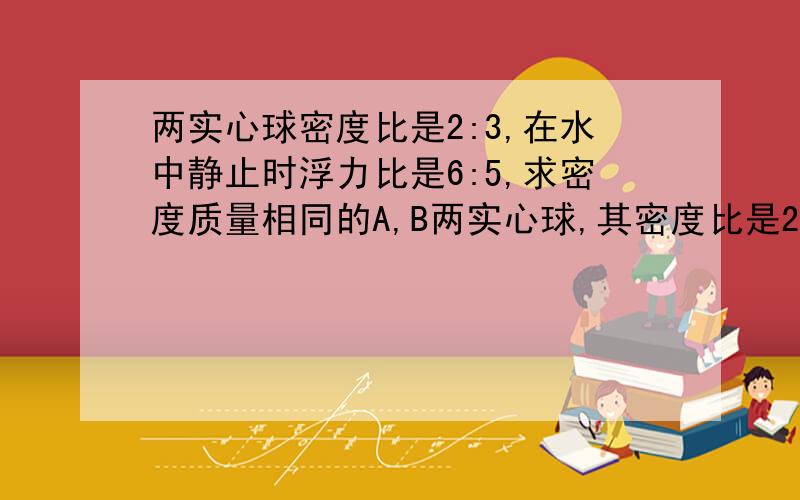 两实心球密度比是2:3,在水中静止时浮力比是6:5,求密度质量相同的A,B两实心球,其密度比是2:3,放在水中静止时所受的浮力比是6:5,求密这两个球的密度各是多少?