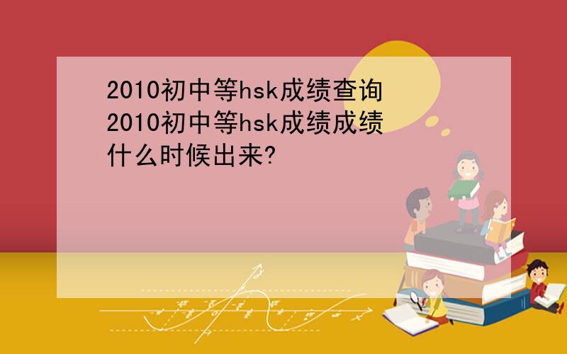 2010初中等hsk成绩查询2010初中等hsk成绩成绩什么时候出来?