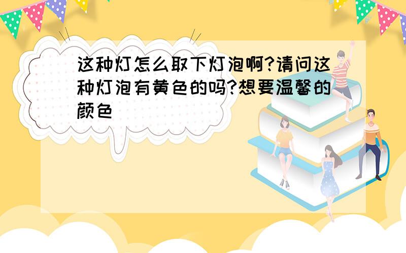 这种灯怎么取下灯泡啊?请问这种灯泡有黄色的吗?想要温馨的颜色