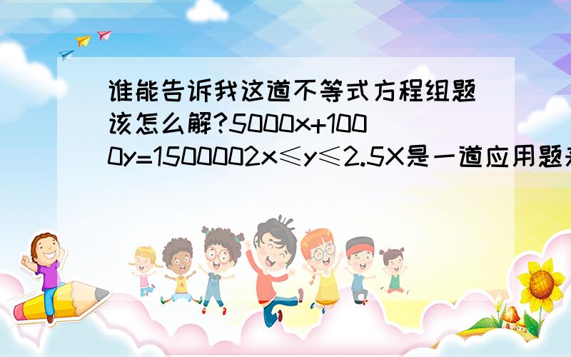 谁能告诉我这道不等式方程组题该怎么解?5000x+1000y=1500002x≤y≤2.5X是一道应用题来的:小区投资15万元全部用来建造停车位,建造费用为室内停车5000/个.露天车位1000元/个.计划露天车位数量不少