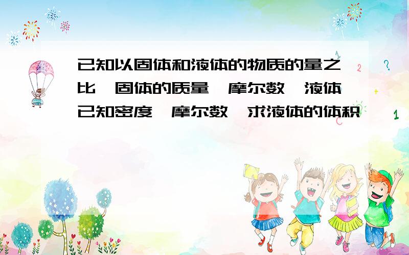 已知以固体和液体的物质的量之比、固体的质量、摩尔数,液体已知密度,摩尔数,求液体的体积