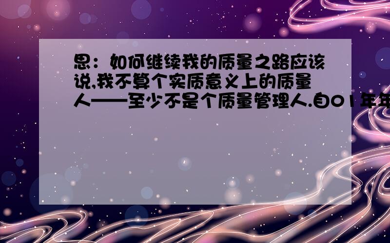 思：如何继续我的质量之路应该说,我不算个实质意义上的质量人——至少不是个质量管理人.自01年年初起至今,前前后后一直都从事着与质量相关的工作——01年年初,三班倒里的小小检验员,