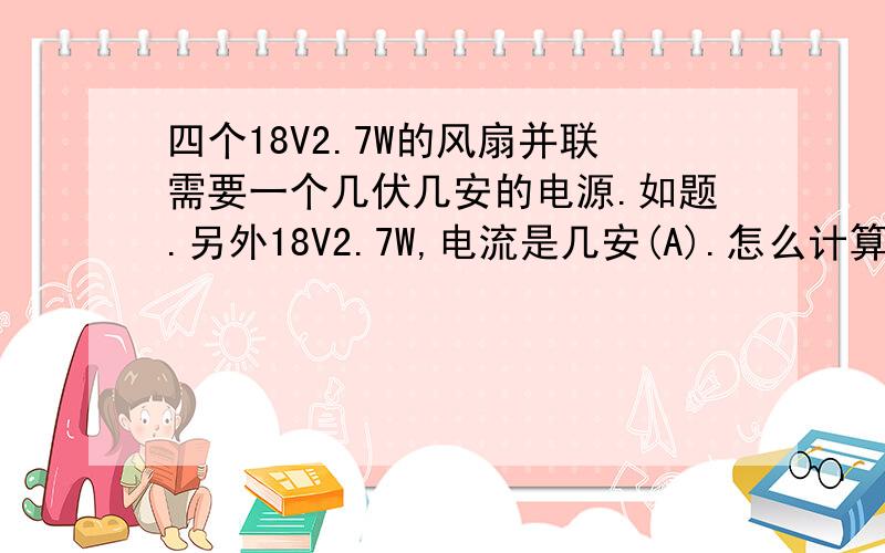 四个18V2.7W的风扇并联需要一个几伏几安的电源.如题.另外18V2.7W,电流是几安(A).怎么计算的